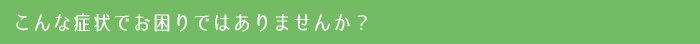 こんな症状でお困りではありませんか？